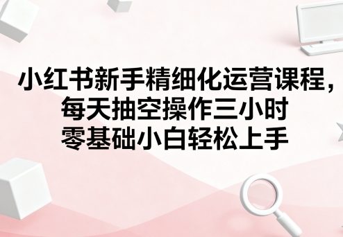 小红书新手精细化运营课程，每天抽空操作三小时，零基础小白轻松上手-人人创业优云网，国内各种创业项目下载网站