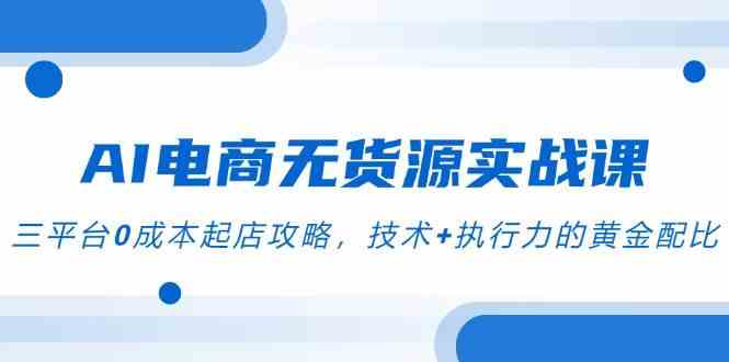 AI电商无货源实战课，三平台0成本起店攻略，技术+执行力的黄金配比-人人创业优云网，国内各种创业项目下载网站