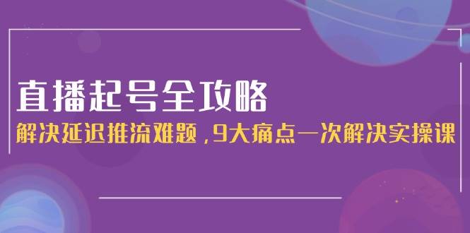 直播起号全攻略：解决延迟推流难题，9大痛点一次解决实操课-人人创业优云网，国内各种创业项目下载网站