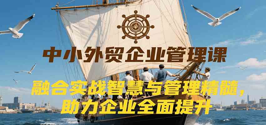 中小外贸企业管理课，融合实战智慧与管理精髓，助力企业全面提升管理水平-人人创业优云网，国内各种创业项目下载网站