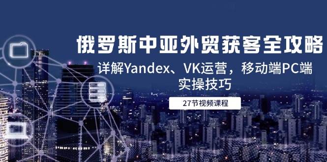 （14959期）俄罗斯中亚外贸获客全攻略，详解Yandex、VK运营，移动端PC端实操技巧-人人创业优云网，国内各种创业项目下载网站