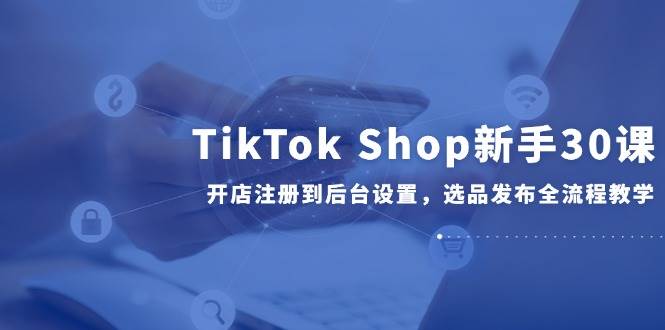 （14960期）TikTok Shop新手30课，开店注册到后台设置，选品发布全流程教学-人人创业优云网，国内各种创业项目下载网站