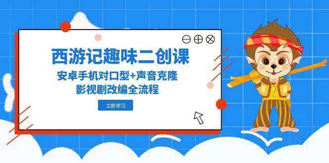 西游记趣味二创课，安卓手机对口型+声音克隆，影视剧改编全流程-人人创业优云网，国内各种创业项目下载网站