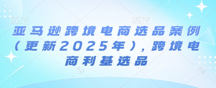 亚马逊跨境电商选品案例(更新2025年7月)，跨境电商利基选品-人人创业优云网，国内各种创业项目下载网站