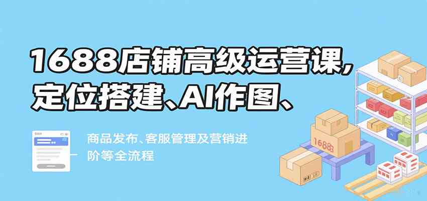 1688店铺高级运营课，定位搭建、AI作图、商品发布、客服管理及营销进阶等全流程-人人创业优云网，国内各种创业项目下载网站