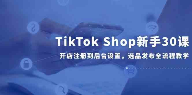TikTok Shop新手30课，开店注册到后台设置，选品发布全流程教学-人人创业优云网，国内各种创业项目下载网站