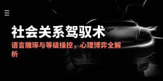 2025社会关系驾驭术，语言雕琢与等级操控，心理博弈全解析-人人创业优云网，国内各种创业项目下载网站