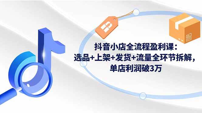 （16593期）抖音小店全流程盈利课：选品+上架+发货+流量全环节拆解，单店利润破3万-人人创业优云网，国内各种创业项目下载网站