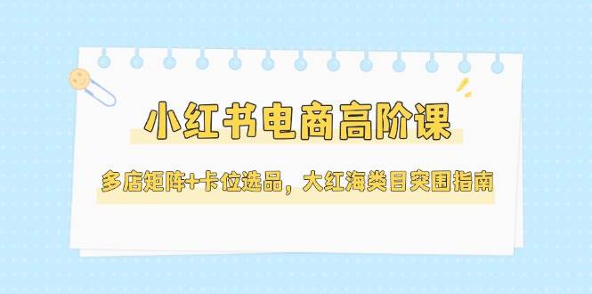 小红书电商高阶课，多店矩阵+卡位选品，大红海类目突围指南（更新5月）-人人创业优云网，国内各种创业项目下载网站