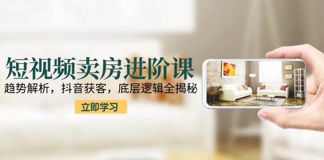 短视频卖房进阶课：趋势解析，抖音获客，底层逻辑全揭秘-人人创业优云网，国内各种创业项目下载网站